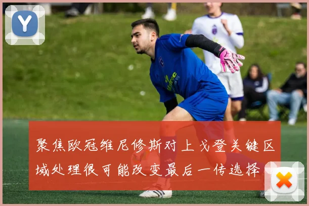 聚焦欧冠维尼修斯对上戈登关键区域处理很可能改变最后一传选择