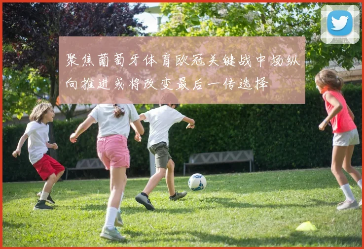 聚焦葡萄牙体育欧冠关键战中场纵向推进或将改变最后一传选择