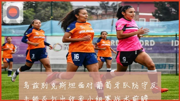 乌兹别克斯坦面对葡萄牙队防守反击能否打出效率小组赛战术前瞻