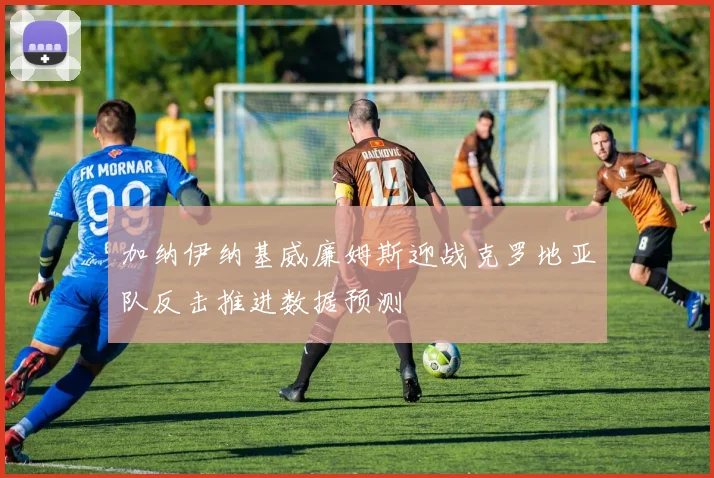 加纳伊纳基威廉姆斯迎战克罗地亚队反击推进数据预测