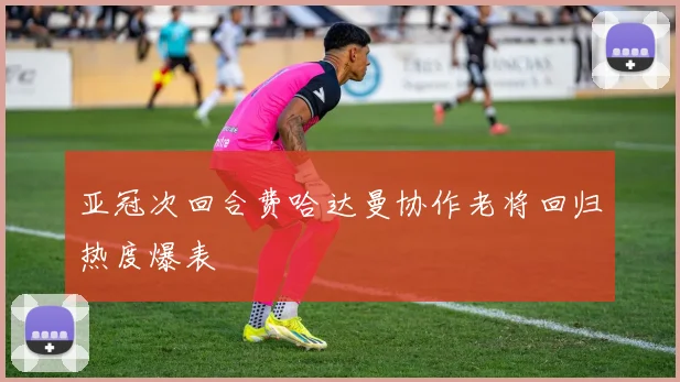 亚冠次回合费哈达曼协作老将回归热度爆表