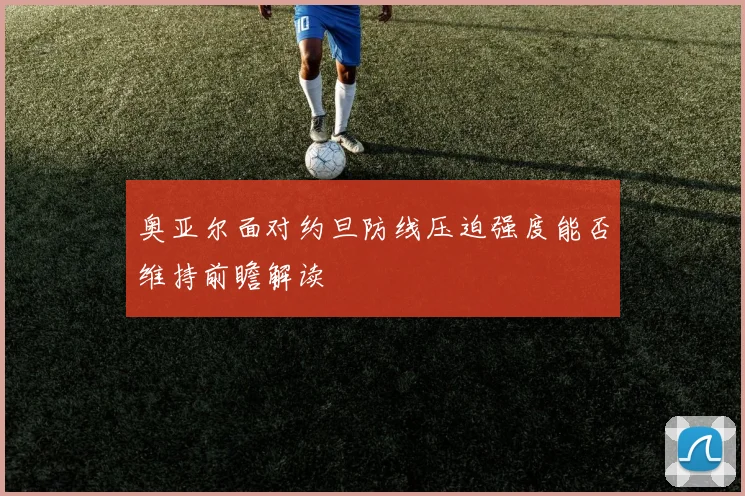 奥亚尔面对约旦防线压迫强度能否维持前瞻解读