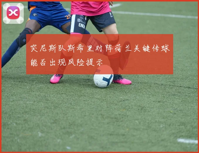 突尼斯队斯希里对阵荷兰关键传球能否出现风险提示