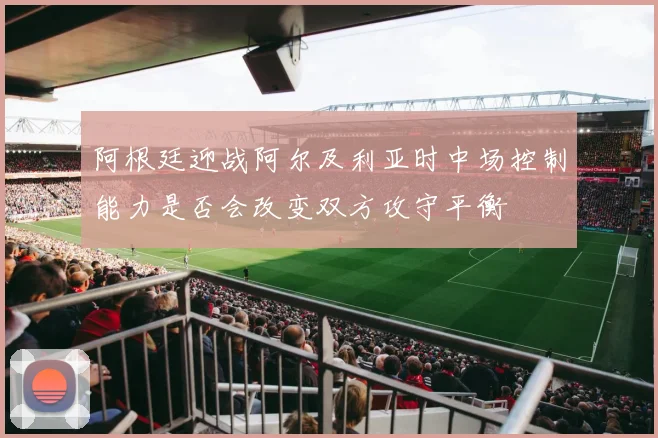 阿根廷迎战阿尔及利亚时中场控制能力是否会改变双方攻守平衡