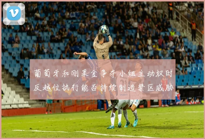 葡萄牙和刚果金争夺小组主动权时反越位执行能否持续制造禁区威胁
