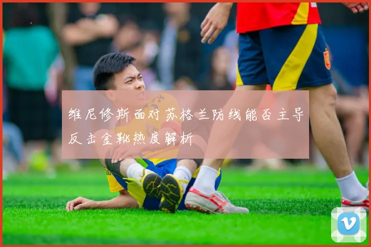 维尼修斯面对苏格兰防线能否主导反击金靴热度解析