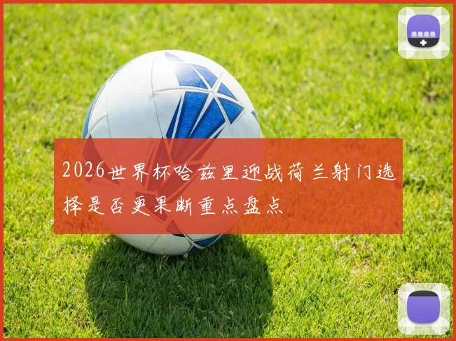 2026世界杯哈兹里迎战荷兰射门选择是否更果断重点盘点