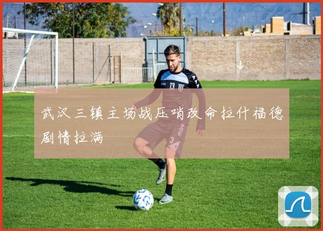 武汉三镇主场战压哨改命拉什福德剧情拉满
