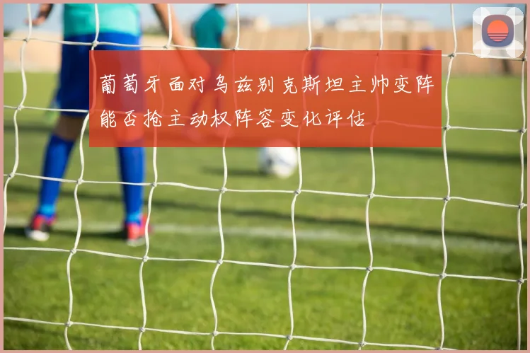 葡萄牙面对乌兹别克斯坦主帅变阵能否抢主动权阵容变化评估