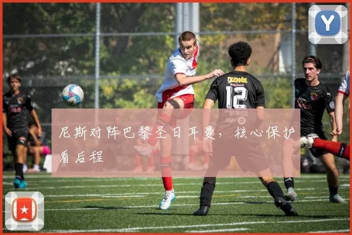 尼斯对阵巴黎圣日耳曼，核心保护看后程