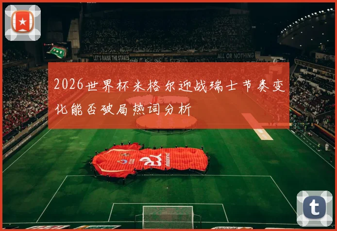 2026世界杯米格尔迎战瑞士节奏变化能否破局热词分析