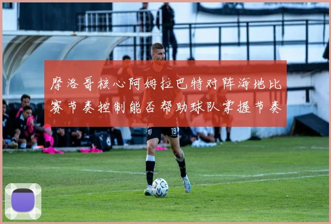 摩洛哥核心阿姆拉巴特对阵海地比赛节奏控制能否帮助球队掌握节奏