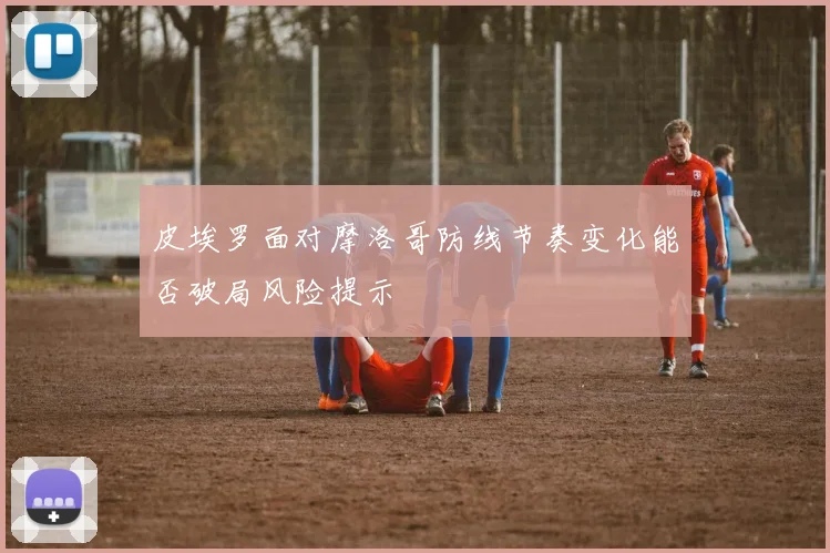 皮埃罗面对摩洛哥防线节奏变化能否破局风险提示