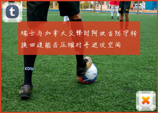 瑞士与加拿大交锋时阿坎吉防守转换回追能否压缩对手进攻空间