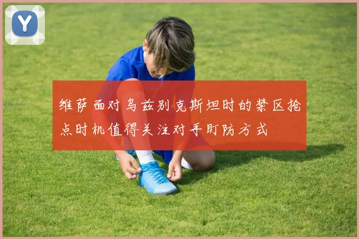 维萨面对乌兹别克斯坦时的禁区抢点时机值得关注对手盯防方式