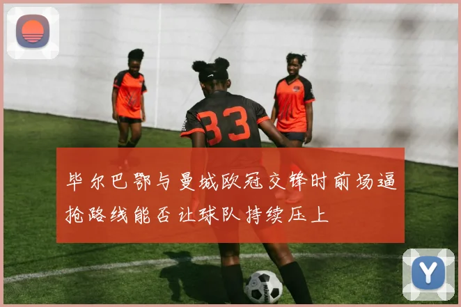 毕尔巴鄂与曼城欧冠交锋时前场逼抢路线能否让球队持续压上