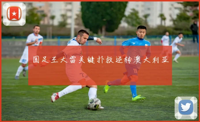国足王大雷关键扑救逆转澳大利亚