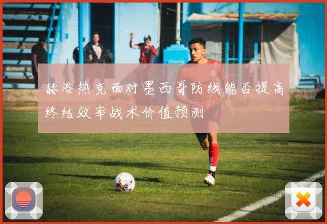 赫洛热克面对墨西哥防线能否提高终结效率战术价值预测