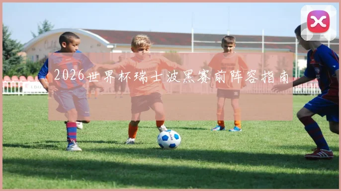 2026世界杯瑞士波黑赛前阵容指南