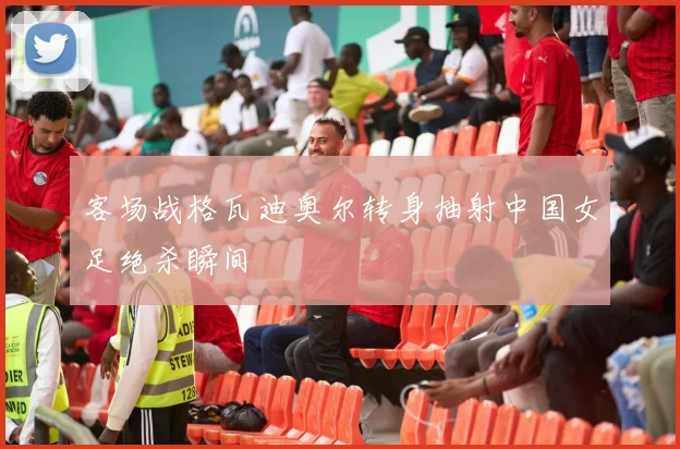 客场战格瓦迪奥尔转身抽射中国女足绝杀瞬间
