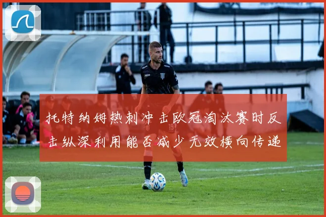 托特纳姆热刺冲击欧冠淘汰赛时反击纵深利用能否减少无效横向传递