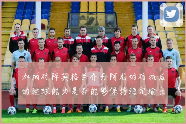 加纳对阵英格兰乔丹阿尤的对抗后的控球能力是否能够保持稳定输出