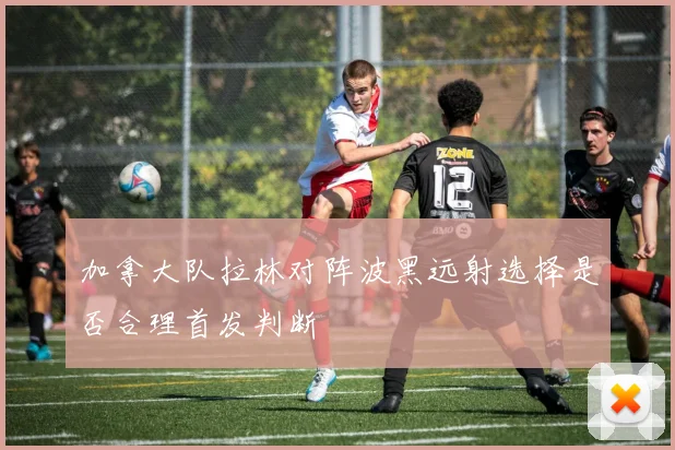 加拿大队拉林对阵波黑远射选择是否合理首发判断