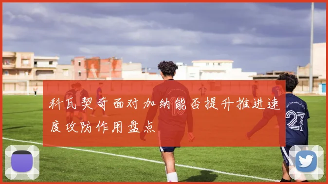 科瓦契奇面对加纳能否提升推进速度攻防作用盘点
