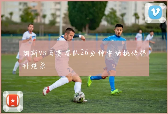 朗斯vs马赛客队26分钟中场挑传替补绝杀