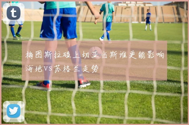 梅图斯拉碰上切亚当斯谁更能影响海地vs苏格兰走势
