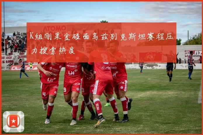 K组刚果金碰面乌兹别克斯坦赛程压力搜索热度