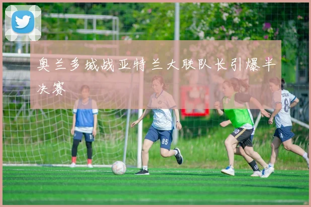 奥兰多城战亚特兰大联队长引爆半决赛