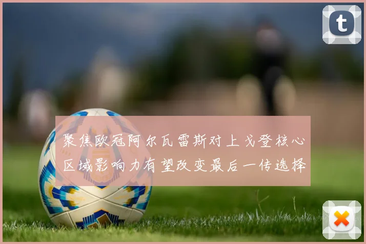 聚焦欧冠阿尔瓦雷斯对上戈登核心区域影响力有望改变最后一传选择