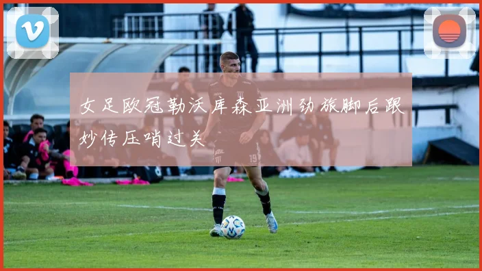 女足欧冠勒沃库森亚洲劲旅脚后跟妙传压哨过关