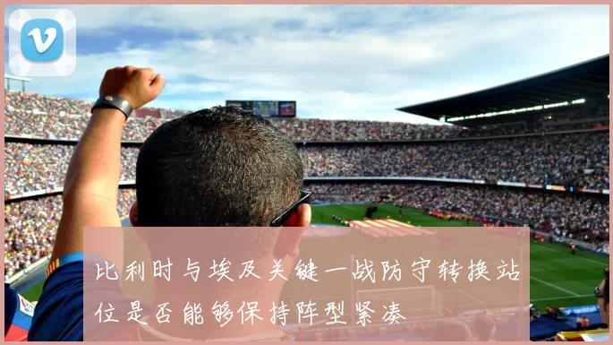 比利时与埃及关键一战防守转换站位是否能够保持阵型紧凑