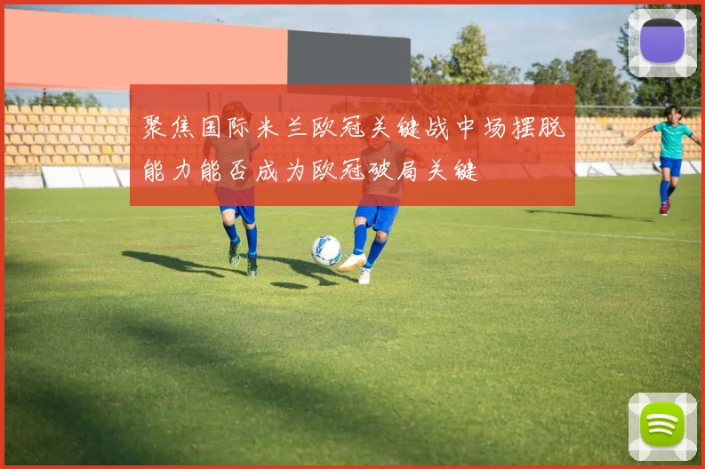 聚焦国际米兰欧冠关键战中场摆脱能力能否成为欧冠破局关键