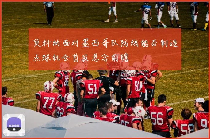 莫科纳面对墨西哥队防线能否制造点球机会首发悬念前瞻