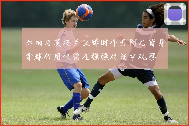 加纳与英格兰交锋时乔丹阿尤背身拿球作用值得在强强对话中观察
