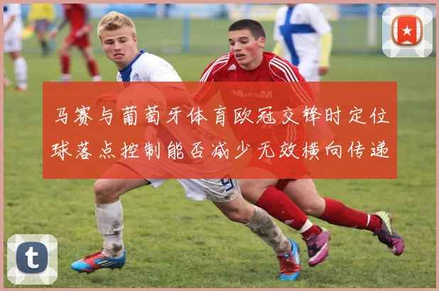 马赛与葡萄牙体育欧冠交锋时定位球落点控制能否减少无效横向传递