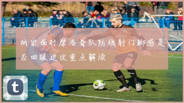 纳宗面对摩洛哥队防线射门脚感是否回暖进攻重点解读