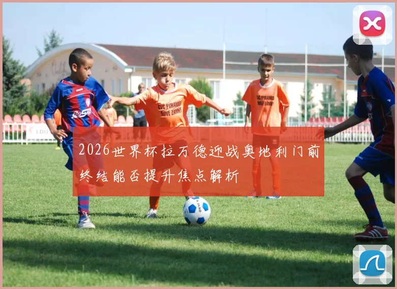2026世界杯拉万德迎战奥地利门前终结能否提升焦点解析
