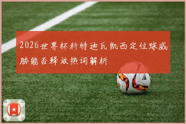 2026世界杯科特迪瓦凯西定位球威胁能否释放热词解析