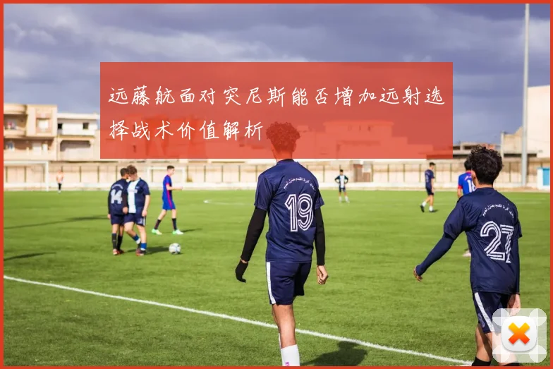 远藤航面对突尼斯能否增加远射选择战术价值解析