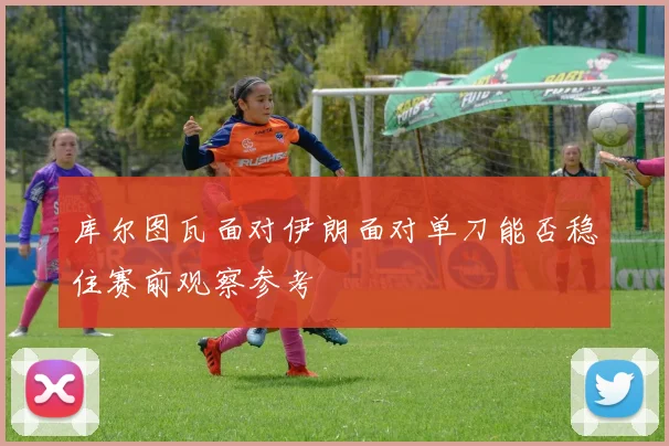 库尔图瓦面对伊朗面对单刀能否稳住赛前观察参考