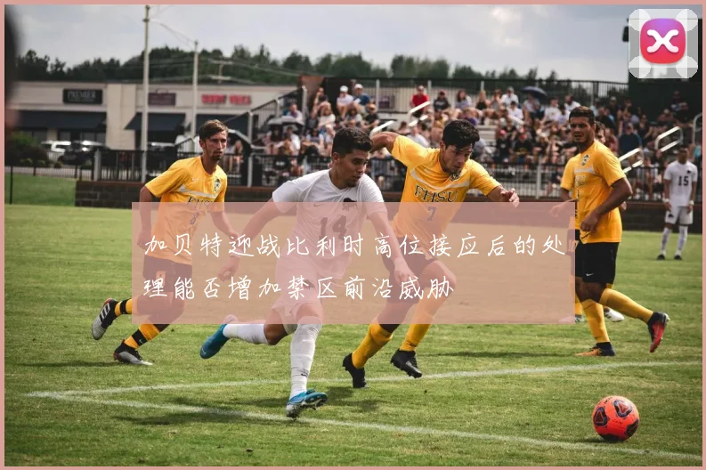 加贝特迎战比利时高位接应后的处理能否增加禁区前沿威胁
