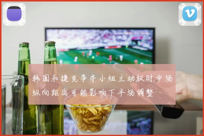 韩国和捷克争夺小组主动权时中场纵向距离可能影响下半场调整