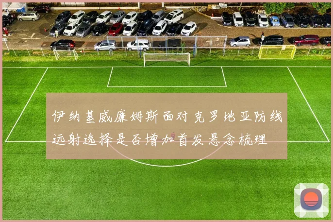 伊纳基威廉姆斯面对克罗地亚防线远射选择是否增加首发悬念梳理