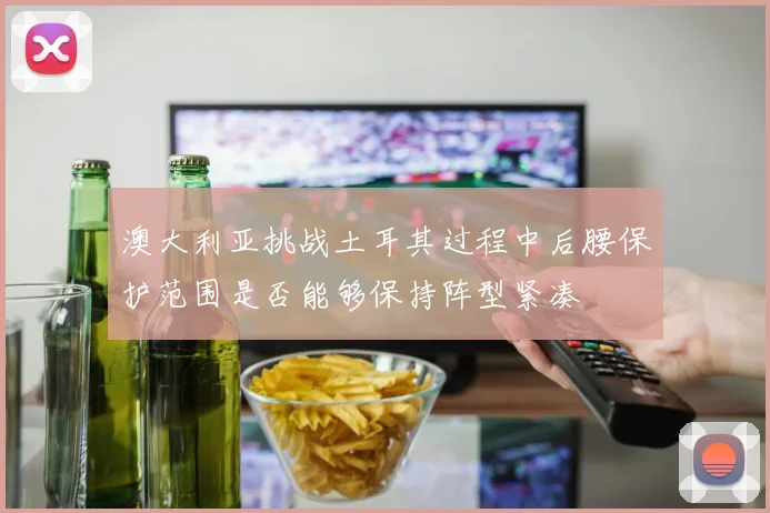 澳大利亚挑战土耳其过程中后腰保护范围是否能够保持阵型紧凑