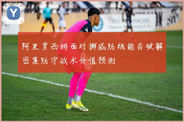 阿里贾西姆面对挪威防线能否破解密集防守战术价值预测