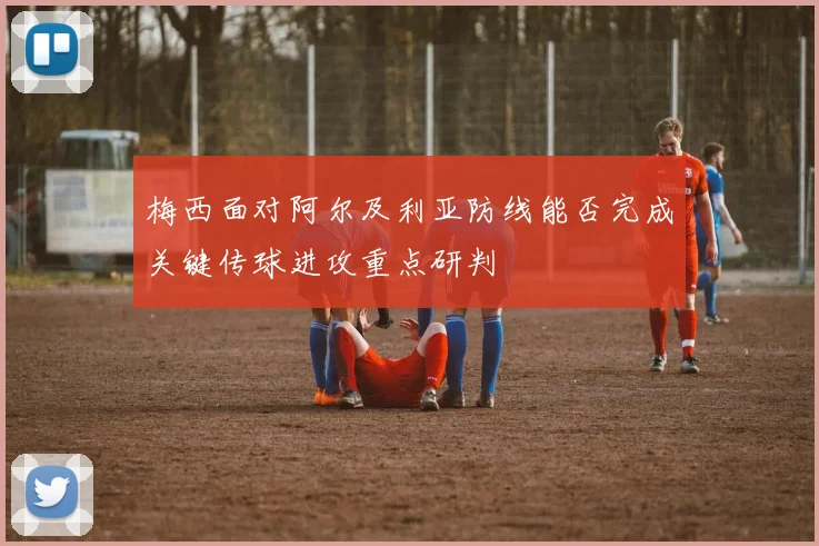 梅西面对阿尔及利亚防线能否完成关键传球进攻重点研判